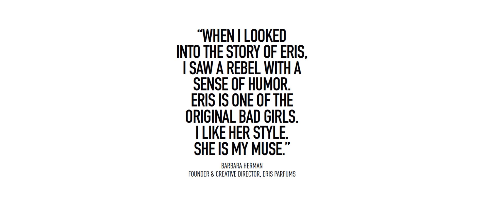 Quote reads: "When I looked into the story of Eris, I saw a rebel with a sense of humor. Eris is one of the original bad girls. I like her style. She is my muse." by Barbara Herman, Founder & Creative director, Eris Parfums.